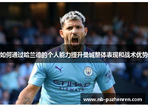 如何通过哈兰德的个人能力提升曼城整体表现和战术优势 如何通过哈兰德的个人能力提升曼城整体表现和战术优势