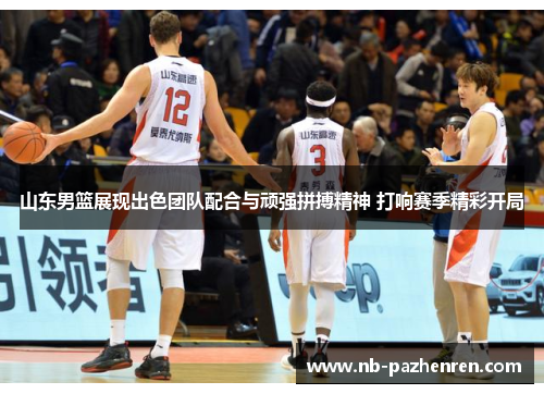 山东男篮展现出色团队配合与顽强拼搏精神 打响赛季精彩开局