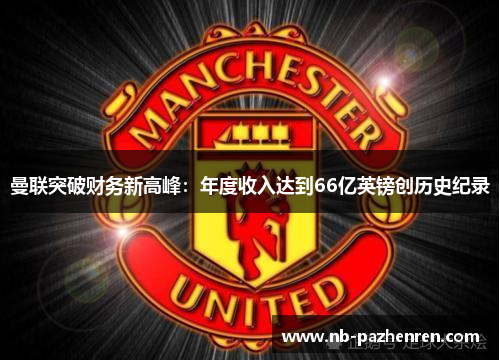 曼联突破财务新高峰：年度收入达到66亿英镑创历史纪录