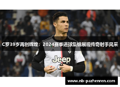 C罗39岁再创辉煌：2024赛季进球集锦展现传奇射手风采