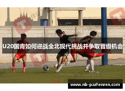 U20国青如何迎战全北现代挑战并争取晋级机会 U20国青如何迎战全北现代挑战并争取晋级机会