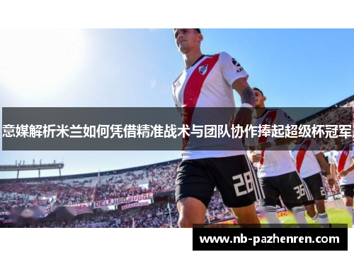 意媒解析米兰如何凭借精准战术与团队协作捧起超级杯冠军