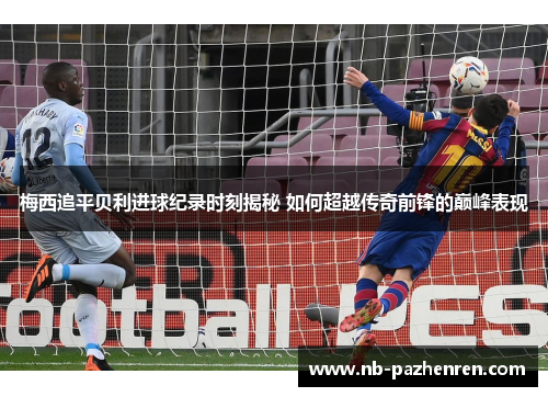 梅西追平贝利进球纪录时刻揭秘 如何超越传奇前锋的巅峰表现