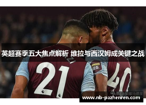 英超赛季五大焦点解析 维拉与西汉姆成关键之战