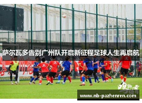 萨尔瓦多告别广州队开启新征程足球人生再启航