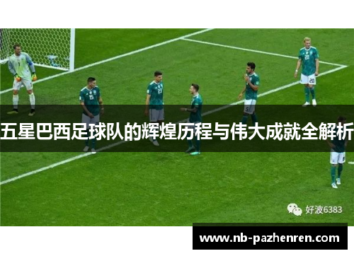 五星巴西足球队的辉煌历程与伟大成就全解析