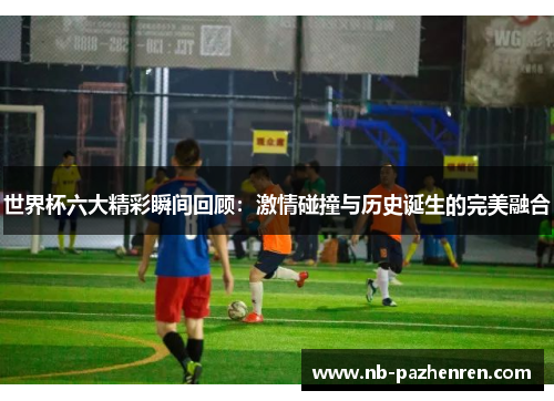 世界杯六大精彩瞬间回顾：激情碰撞与历史诞生的完美融合