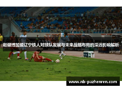 赵健博加盟辽宁铁人对球队发展与未来战略布局的深远影响解析