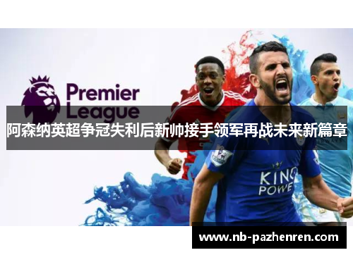 阿森纳英超争冠失利后新帅接手领军再战未来新篇章