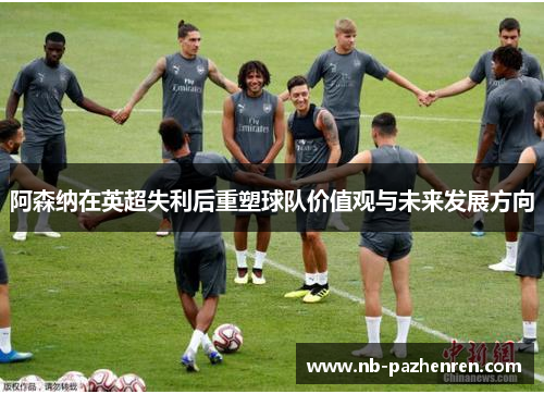 阿森纳在英超失利后重塑球队价值观与未来发展方向