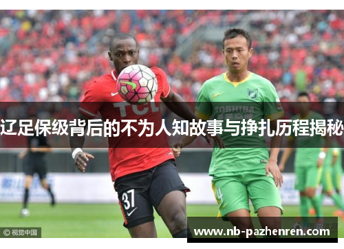 辽足保级背后的不为人知故事与挣扎历程揭秘 辽足保级背后的不为人知故事与挣扎历程揭秘