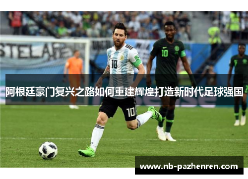 阿根廷豪门复兴之路如何重建辉煌打造新时代足球强国