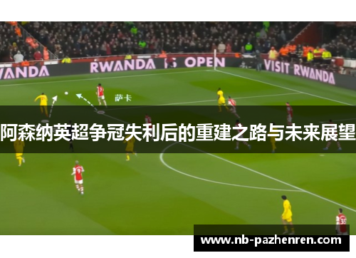 阿森纳英超争冠失利后的重建之路与未来展望
