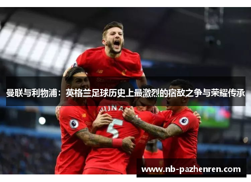 曼联与利物浦：英格兰足球历史上最激烈的宿敌之争与荣耀传承