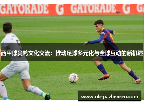 西甲球员跨文化交流：推动足球多元化与全球互动的新机遇